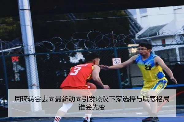周琦转会去向最新动向引发热议下家选择与联赛格局谁会先变